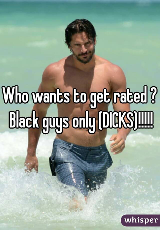 Who wants to get rated ? Black guys only (DICKS)!!!!!