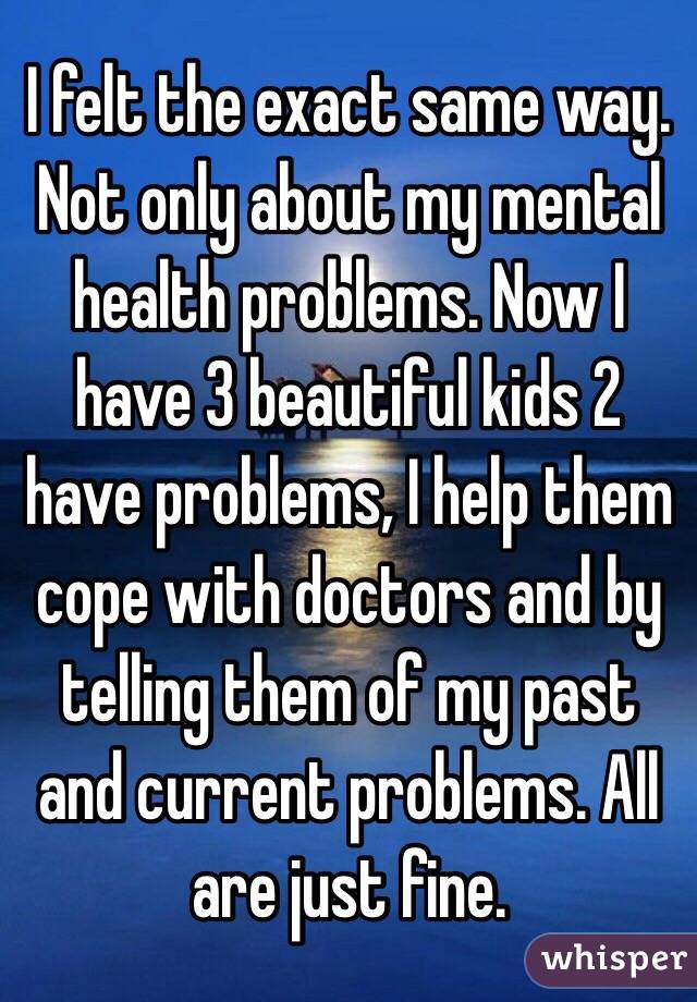 I felt the exact same way. Not only about my mental health problems. Now I have 3 beautiful kids 2 have problems, I help them cope with doctors and by telling them of my past and current problems. All are just fine. 