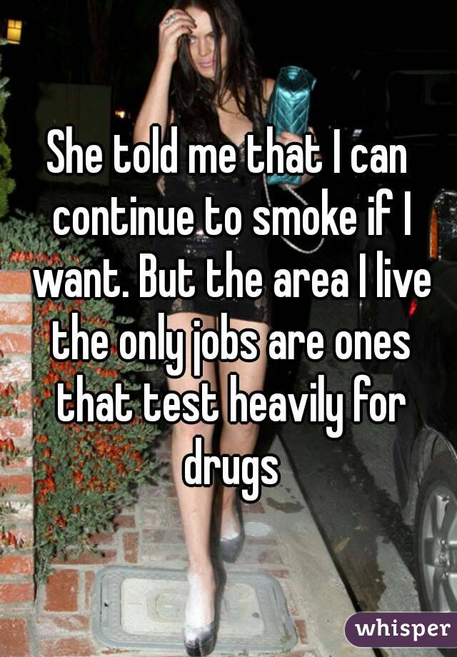 She told me that I can continue to smoke if I want. But the area I live the only jobs are ones that test heavily for drugs
