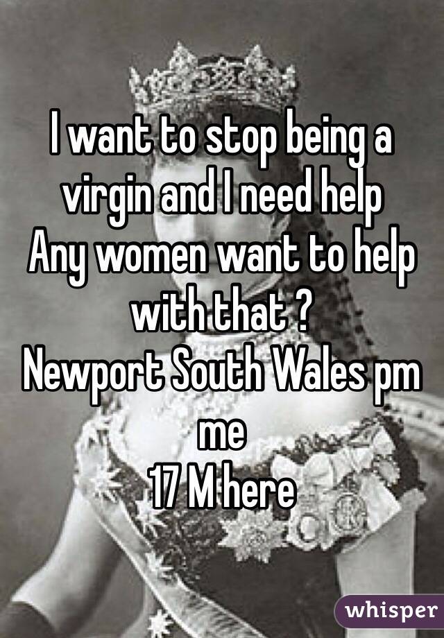 I want to stop being a virgin and I need help 
Any women want to help with that ? 
Newport South Wales pm me 
17 M here 