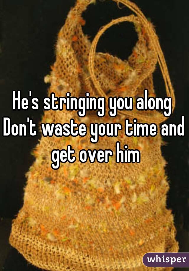 He's stringing you along 
Don't waste your time and get over him
