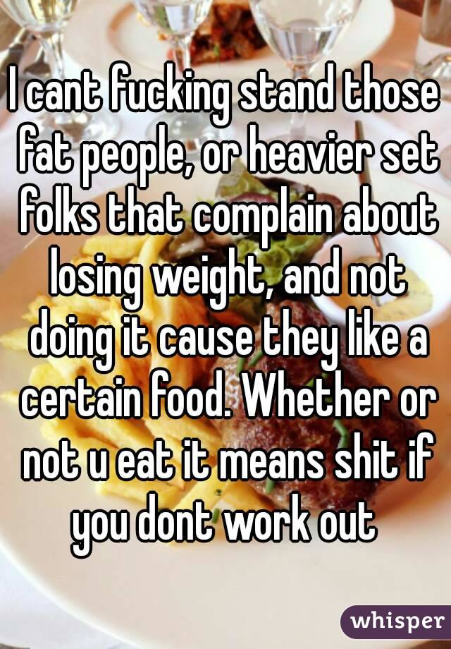 I cant fucking stand those fat people, or heavier set folks that complain about losing weight, and not doing it cause they like a certain food. Whether or not u eat it means shit if you dont work out 