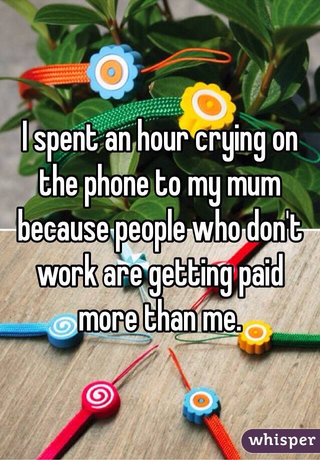 I spent an hour crying on the phone to my mum because people who don't work are getting paid more than me. 