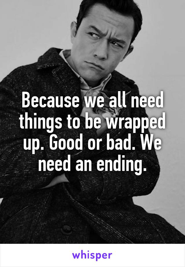 Because we all need things to be wrapped up. Good or bad. We need an ending.