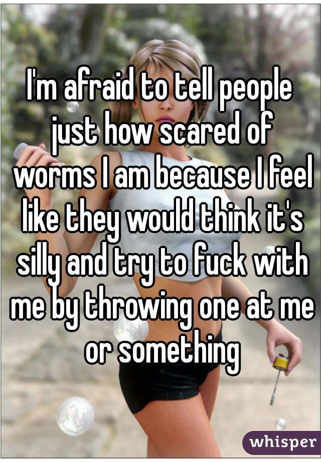 I'm afraid to tell people just how scared of worms I am because I feel like they would think it's silly and try to fuck with me by throwing one at me or something