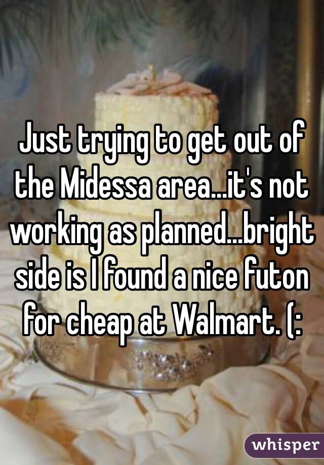 Just trying to get out of the Midessa area...it's not working as planned...bright side is I found a nice futon for cheap at Walmart. (: 