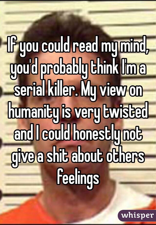 If you could read my mind, you'd probably think I'm a serial killer. My view on humanity is very twisted and I could honestly not give a shit about others feelings 