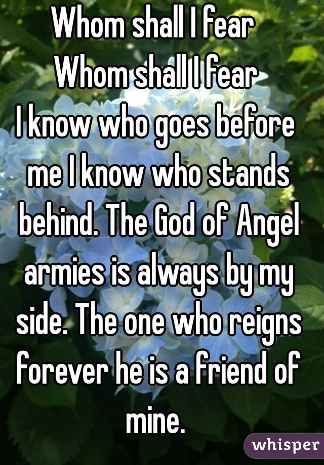 Whom shall I fear 
Whom shall I fear
I know who goes before me I know who stands behind. The God of Angel armies is always by my side. The one who reigns forever he is a friend of mine. 