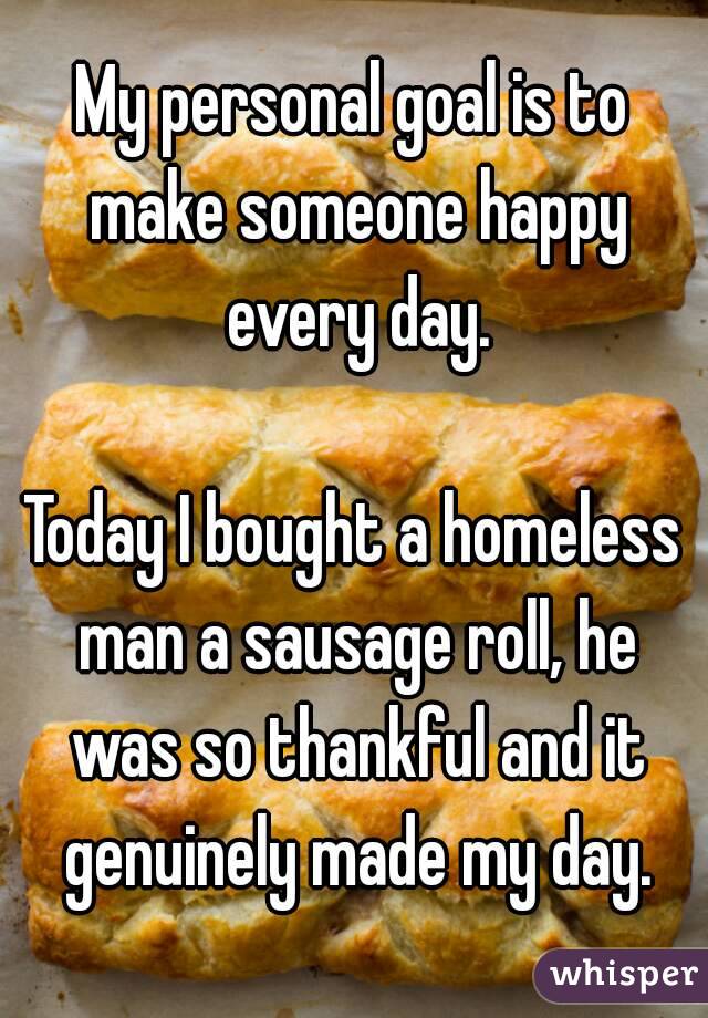 My personal goal is to make someone happy every day.

Today I bought a homeless man a sausage roll, he was so thankful and it genuinely made my day.