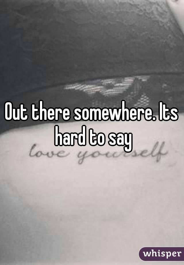 Out there somewhere. Its hard to say
