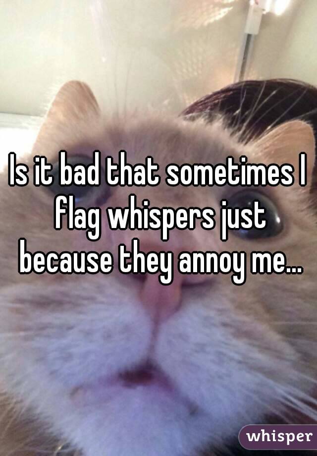 Is it bad that sometimes I flag whispers just because they annoy me...