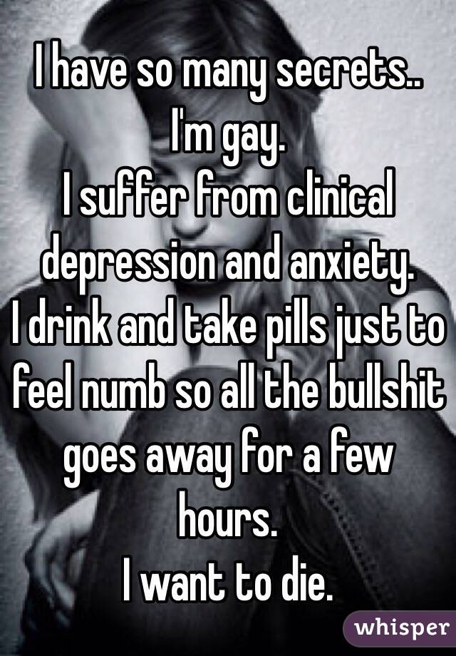 I have so many secrets.. 
I'm gay. 
I suffer from clinical depression and anxiety.
I drink and take pills just to feel numb so all the bullshit goes away for a few hours. 
I want to die.