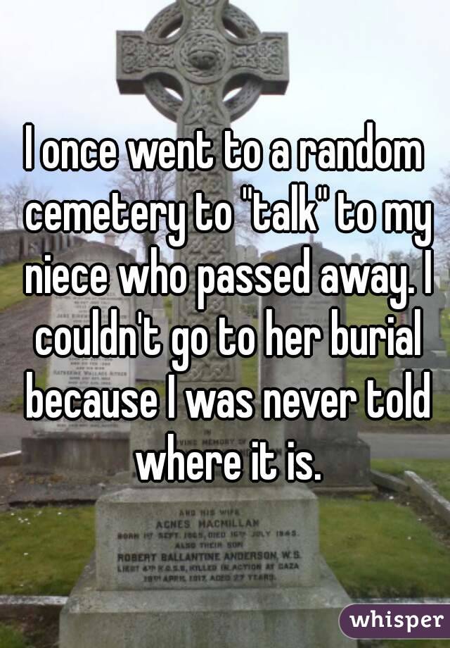 I once went to a random cemetery to "talk" to my niece who passed away. I couldn't go to her burial because I was never told where it is.