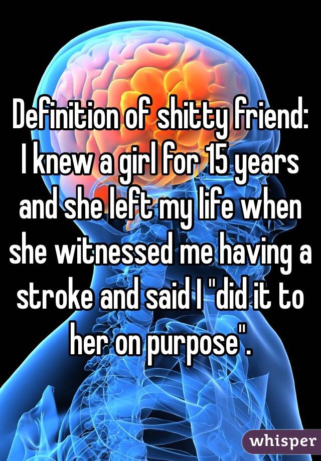 Definition of shitty friend: 
I knew a girl for 15 years and she left my life when she witnessed me having a stroke and said I "did it to her on purpose".