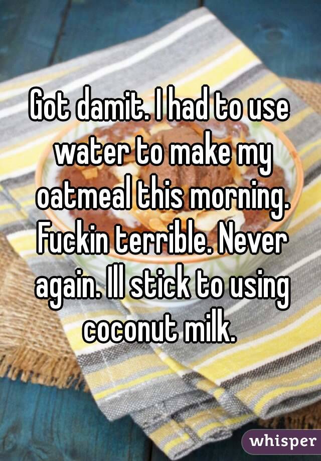 Got damit. I had to use water to make my oatmeal this morning. Fuckin terrible. Never again. Ill stick to using coconut milk. 