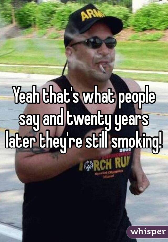 Yeah that's what people say and twenty years later they're still smoking!