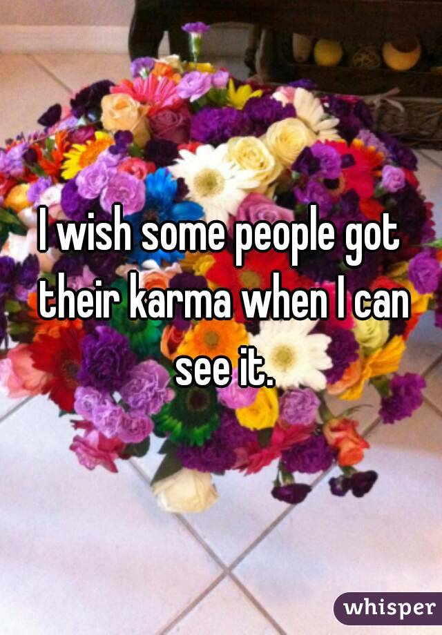 I wish some people got their karma when I can see it.