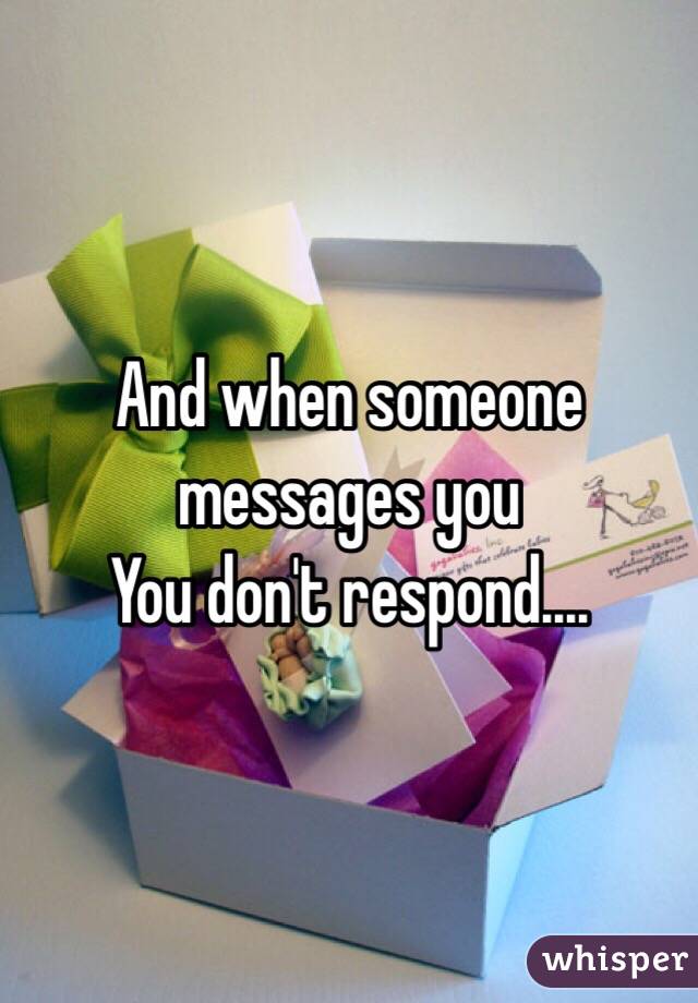 And when someone messages you 
You don't respond....