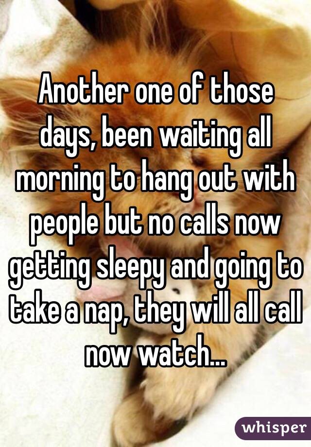 Another one of those days, been waiting all morning to hang out with people but no calls now getting sleepy and going to take a nap, they will all call now watch...