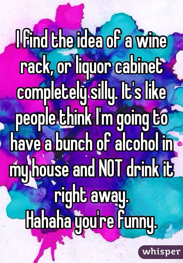 I find the idea of a wine rack, or liquor cabinet completely silly. It's like people think I'm going to have a bunch of alcohol in my house and NOT drink it right away. 
Hahaha you're funny. 
