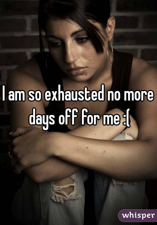 I am so exhausted no more days off for me :(