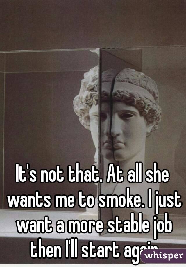 It's not that. At all she wants me to smoke. I just want a more stable job then I'll start again