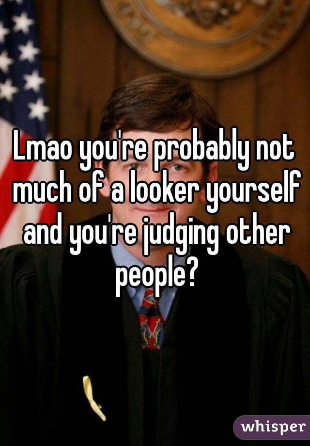 Lmao you're probably not much of a looker yourself and you're judging other people?