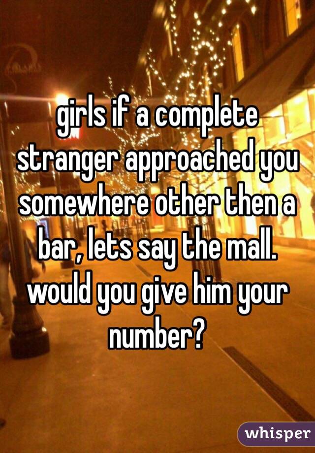 girls if a complete stranger approached you somewhere other then a bar, lets say the mall. would you give him your number?