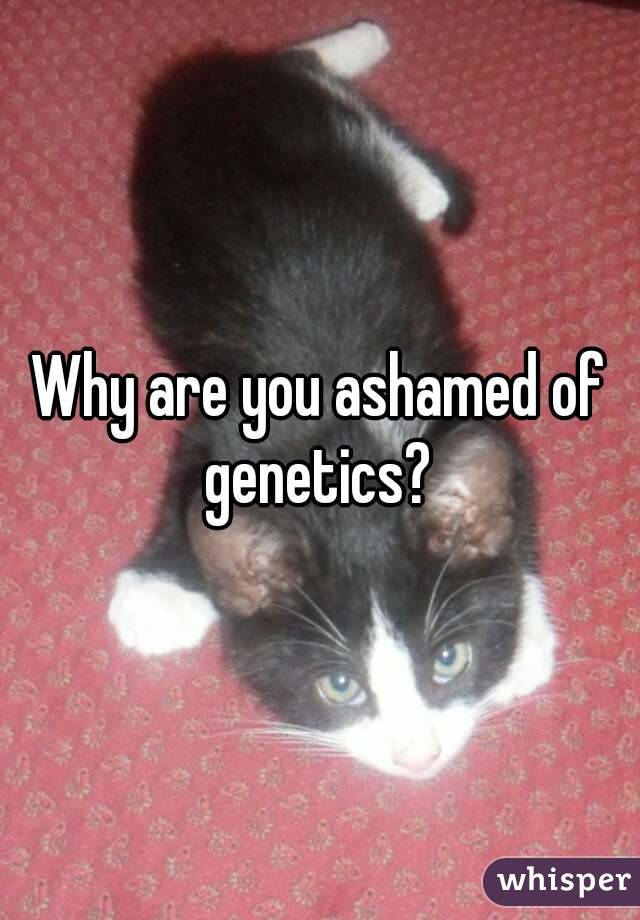 Why are you ashamed of genetics? 