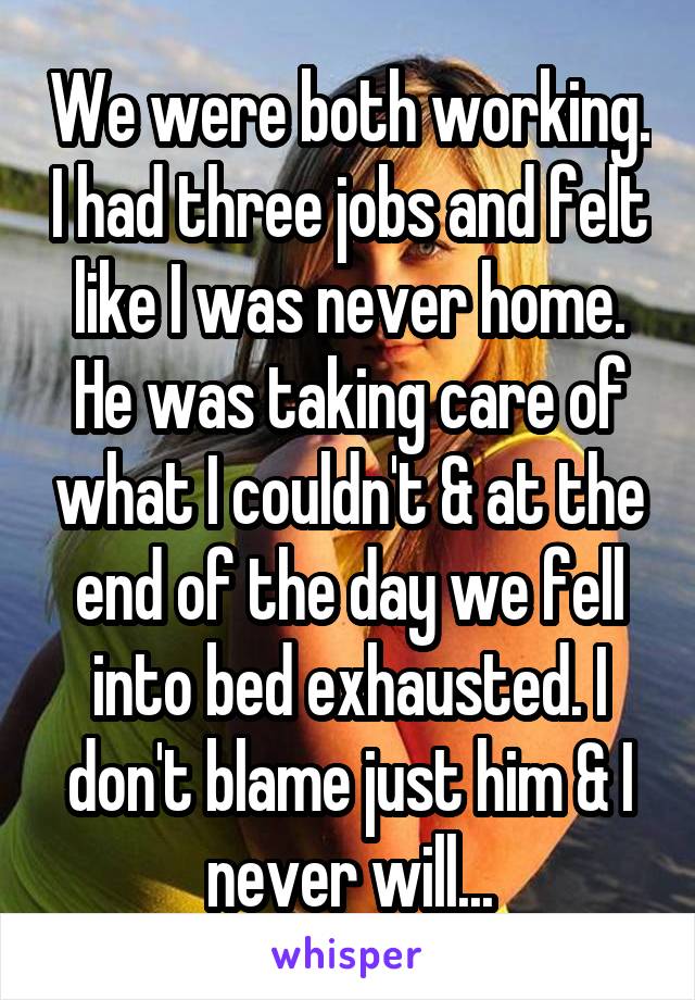 We were both working. I had three jobs and felt like I was never home. He was taking care of what I couldn't & at the end of the day we fell into bed exhausted. I don't blame just him & I never will...