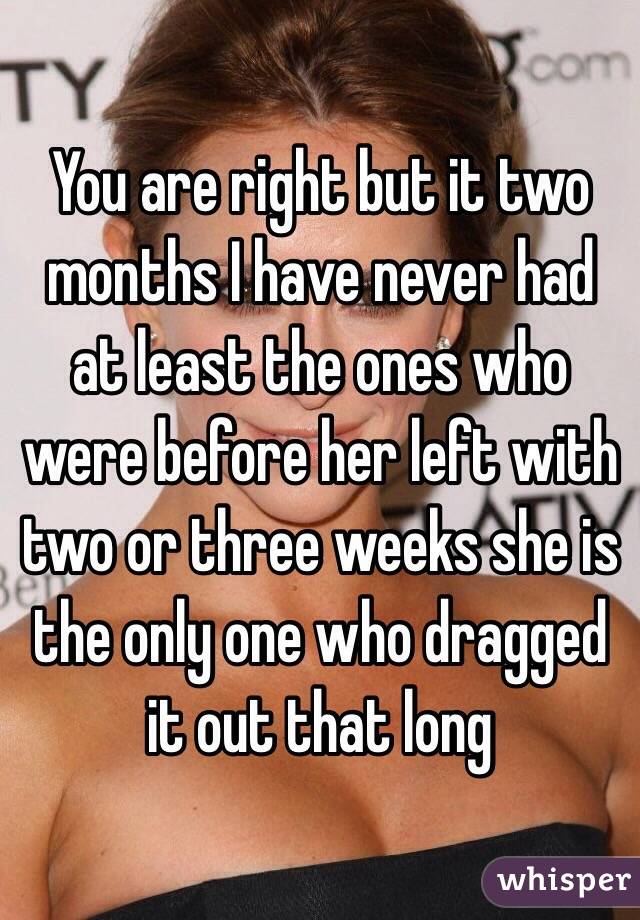You are right but it two months I have never had at least the ones who were before her left with two or three weeks she is the only one who dragged it out that long
