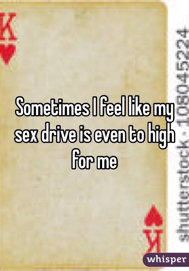 Sometimes I feel like my sex drive is even to high for me 