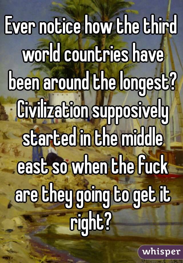 Ever notice how the third world countries have been around the longest? Civilization supposively started in the middle east so when the fuck are they going to get it right? 