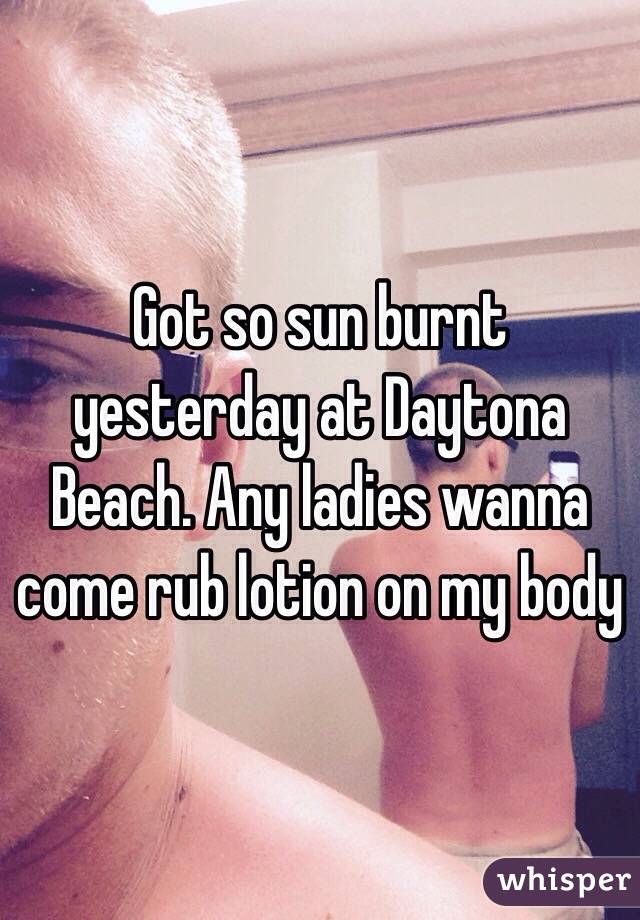 Got so sun burnt yesterday at Daytona Beach. Any ladies wanna come rub lotion on my body 