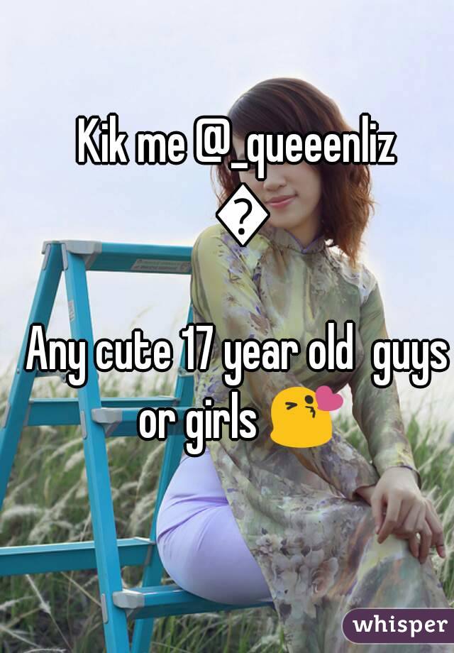 Kik me @_queeenliz 😉
Any cute 17 year old  guys or girls 😘 