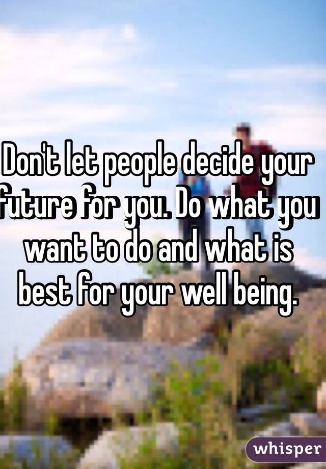 Don't let people decide your future for you. Do what you want to do and what is best for your well being.