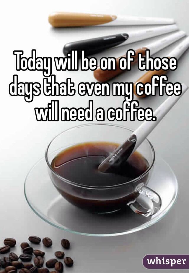 Today will be on of those days that even my coffee will need a coffee. 