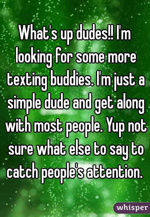 What's up dudes!! I'm looking for some more texting buddies. I'm just a simple dude and get along with most people. Yup not sure what else to say to catch people's attention. 