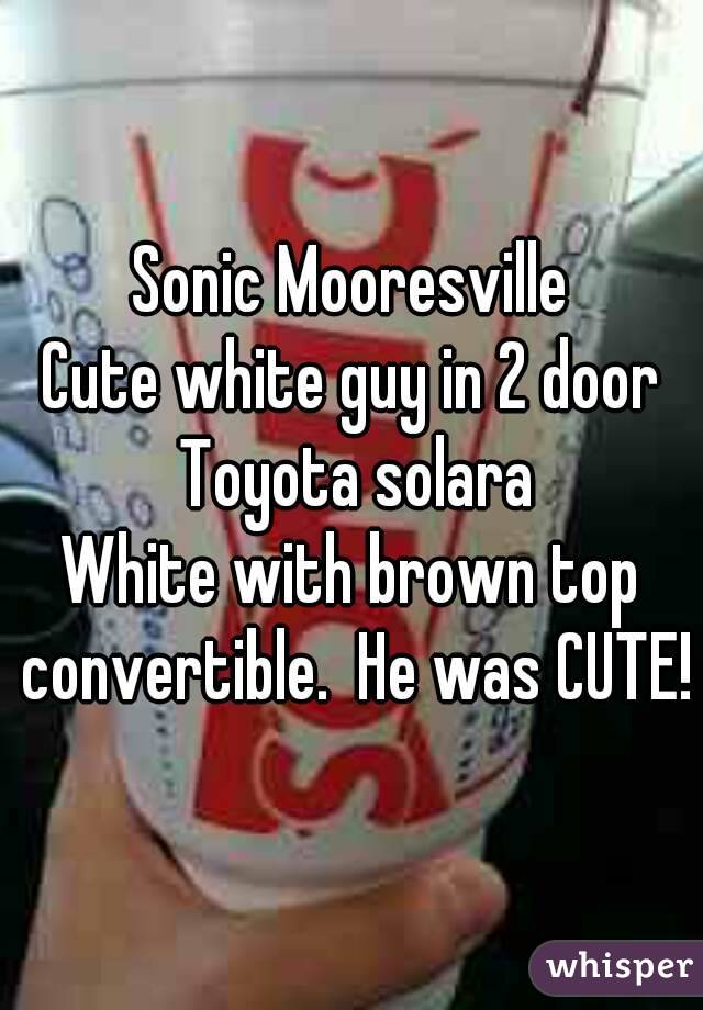 Sonic Mooresville
Cute white guy in 2 door Toyota solara
White with brown top convertible.  He was CUTE!