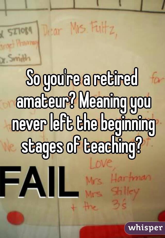 So you're a retired amateur? Meaning you never left the beginning stages of teaching? 