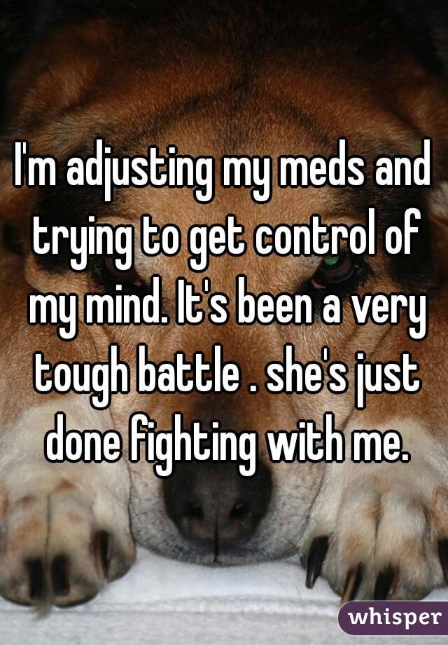 I'm adjusting my meds and trying to get control of my mind. It's been a very tough battle . she's just done fighting with me.