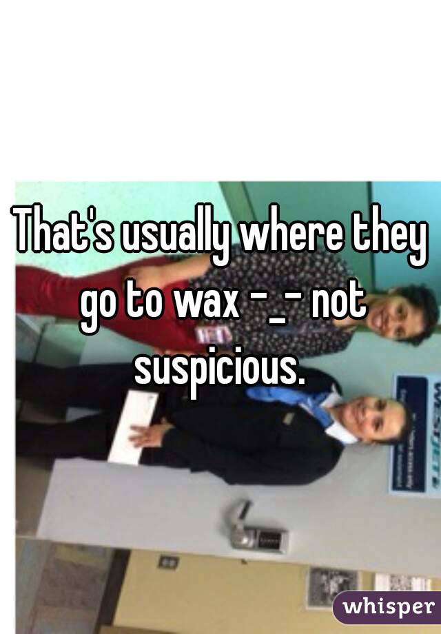 That's usually where they go to wax -_- not suspicious. 