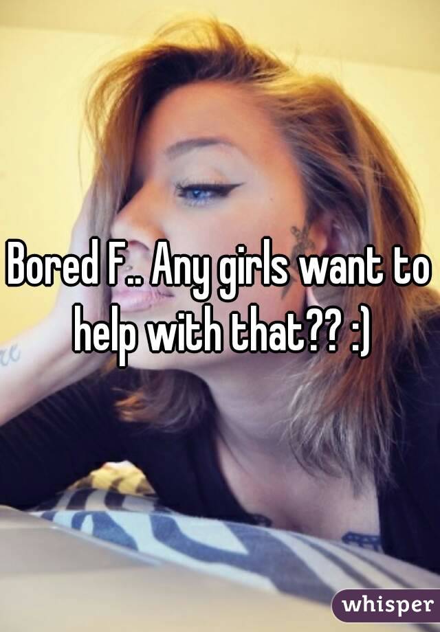 Bored F.. Any girls want to help with that?? :)