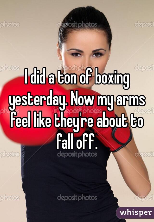 I did a ton of boxing yesterday. Now my arms feel like they're about to fall off. 