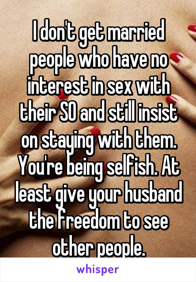 I don't get married people who have no interest in sex with their SO and still insist on staying with them. You're being selfish. At least give your husband the freedom to see other people.