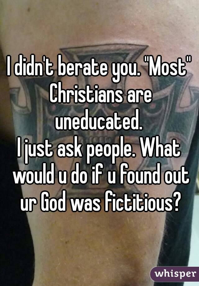 I didn't berate you. "Most" Christians are uneducated. 
I just ask people. What would u do if u found out ur God was fictitious?