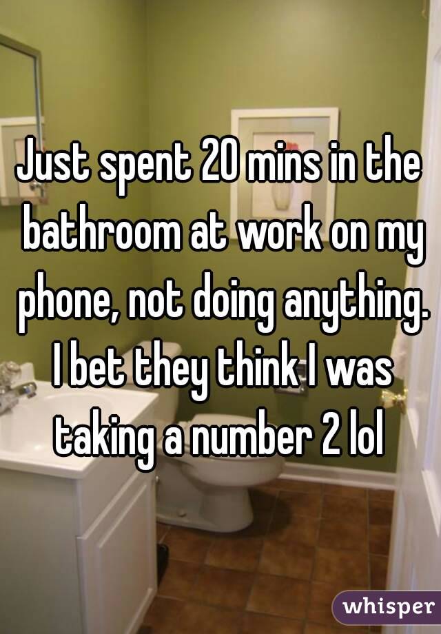 Just spent 20 mins in the bathroom at work on my phone, not doing anything. I bet they think I was taking a number 2 lol 