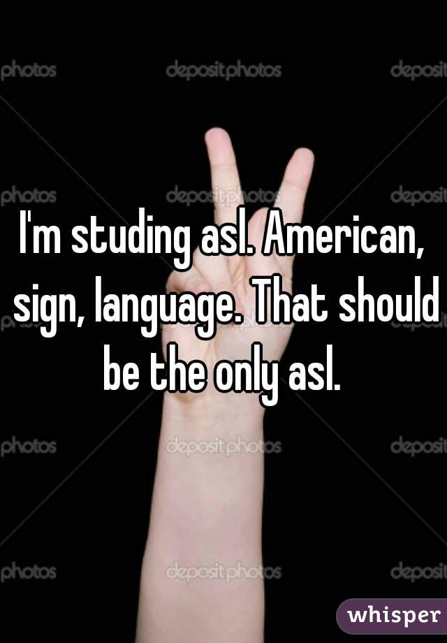 I'm studing asl. American, sign, language. That should be the only asl. 
