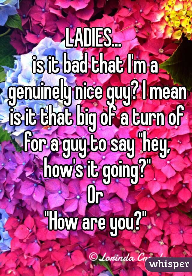 LADIES... 
is it bad that I'm a genuinely nice guy? I mean is it that big of a turn of for a guy to say "hey, how's it going?"
Or
"How are you?"