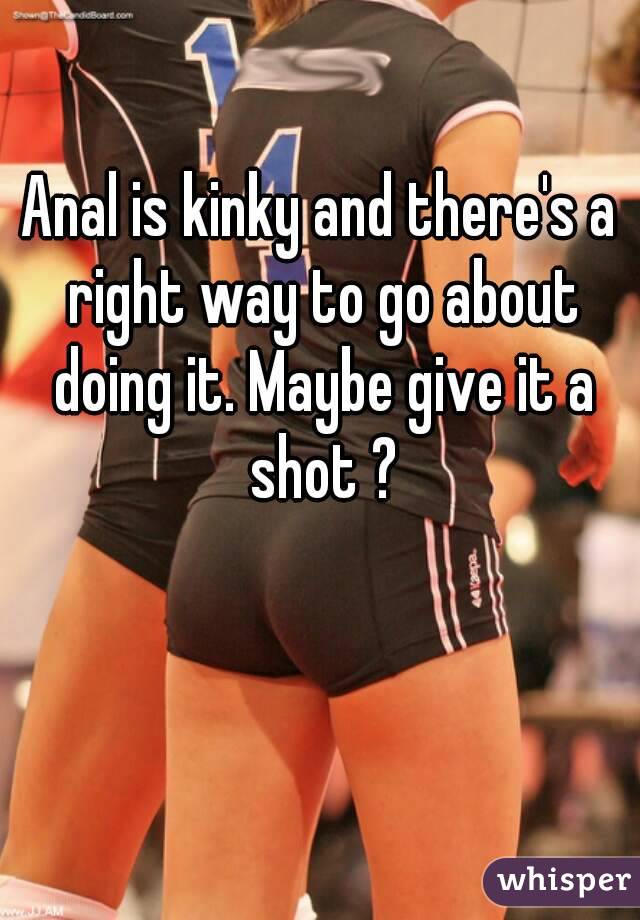 Anal is kinky and there's a right way to go about doing it. Maybe give it a shot ?